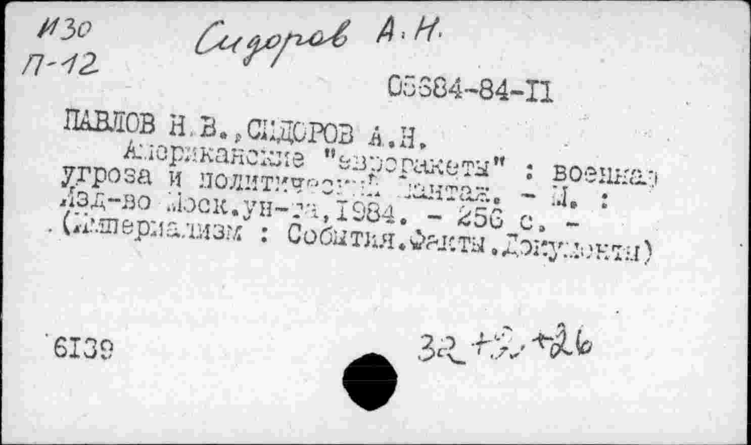 ﻿УЗо
Ш	05384-84-11
ПАВЛОВ Н. В., СИДОРОВ А.. Н,
Американские "ез-оо пакеты" : военная угроза и политично?:-?; ахитаг:. - и. : Лзд-во ;.1зск.ун-та, 1984. - 256 с. -. (;?.шериадмз?л : События.Фялсты.Доиу:лект:.1)
6139
